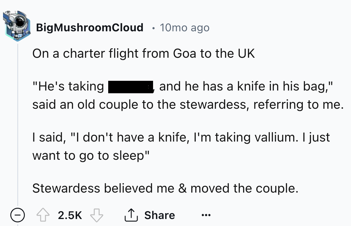 number - BigMushroomCloud 10mo ago On a charter flight from Goa to the Uk "He's taking and he has a knife in his bag," said an old couple to the stewardess, referring to me. I said, "I don't have a knife, I'm taking vallium. I just want to go to sleep" St
